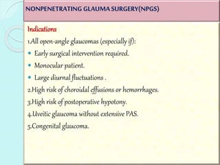 NONPENETRATING GLAUMA SURGERY(NPGS) 
Indications 
1.All open-angle glaucomas (especially if): 
 Early surgical intervention required. 
 Monocular patient. 
 Large diurnal fluctuations . 
2.High risk of choroidal effusions or hemorrhages. 
3.High risk of postoperative hypotony. 
4.Uveitic glaucoma without extensive PAS. 
5.Congenital glaucoma. 
 