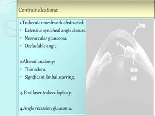 Contraindications: 
1.Trabecular meshwork obstructed: 
• Extensive synicheal angle closure. 
• Neovascular glaucoma. 
• Occludable angle. 
2.Altered anatomy: 
• Thin sclera. 
• Significant limbal scarring. 
3. Post laser trabeculoplasty. 
4.Angle recession glaucoma. 
 