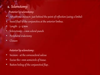 2. Sclerectomy: 
Posterior lip sclerectomy: 
• Ab-externo incision- just behind the point of reflection (using a limbal- 
• based flap) of the conjunctiva at the anterior limbus. 
• Length - 3–4 mm 
• Sclerectomy - 1-mm scleral punch 
• Peripheral iridectomy 
• Closure 
Anterior lip sclerectomy: 
• Incision - at the corneoscleral sulcus 
• Excise the 1-mm semicircle of tissue. 
• Button holing of the conjunctival flap . 
 