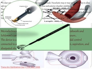 •A clear corneal near-limbal 1.6-mm keratome incision is made. Viscoelastic may or may not be necessary to allow 
safe insertion of the instrument tip to allow infusion flow and anterior chamber stability. 
•Surgical tip is advanced under gonioscopic control to engage nasal meshwork before activating aspiration and 
ablation by progressively depressing the foot pedal and rotating the tip parallel to the iris just anterior to the scleral 
spur. 
•Ablation with continual infusion and aspiration is performed along an arc of 30 ° to 60°. 
Microelectrocautery handpiece designed to ablate trabecular meshwork and 
Schlemm’s canal inner wall tissue over an area of several clock hours.. 
The device is a disposable handpiece that is activated by foot pedal control 
connected to a console that allows the surgeon to adjust infusion, aspiration, and 
dissipated electrosurgical energy. 
Trans Am Ophthalmol Soc v.104; Dec 2006 
 