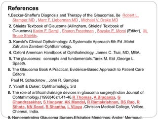 References 
1.Becker-Shaffer's Diagnosis and Therapy of the Glaucomas, 8e Robert L. 
Stamper MD , Marc F. Lieberman MD , Michael V. Drake MD 
2. Shields Textbook of Glaucoma (Allingham, Shields' Textbook of 
Glaucoma) Karim F. Damji , Sharon Freedman , Sayoko E. Moroi (Editor), M. 
Bruce Shields. 
3. Kanski's Clinical Opthalmology: A Systematic Approach 6th Ed .Mohd 
Zafrullan Zamberi Ophthalmology. 
4. Oxford American Handbook of Ophthalmology. James C. Tsai, MD, MBA. 
5. The glaucomas: concepts and fundamentals.Tarek M. Eid ,George L. 
Spaeth. 
6. The Glaucoma Book A Practical, Evidence-Based Approach to Patient Care 
Editors 
Paul N. Schacknow , John R. Samples 
7. Yanoff & Duker: Ophthalmology, 3rd 
8. The role of artificial drainage devices in glaucoma surgery(Indian Journal of 
Ophtahlmology.)1998(46):1,41-46.R Thomas, A Braganza, G 
Chandrasekhar, S Honavar, AK Mandal, R Ramakrishnan, BS Rao, R 
Sihota, NN Sood, B Shantha, L Vijaya .Christian Medical College, Vellore, 
Chennai, India. 
9. Nonpenetrating Glaucoma Surgery.Efstratios Mendrinos, Andre´ Mermoud, 
