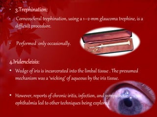 • 3.Trephination: 
• Corneoscleral trephination, using a 1–2-mm glaucoma trephine, is a 
difficult procedure. 
• Performed only occasionally. 
4.Iridencleisis: 
• Wedge of iris is incarcerated into the limbal tissue . The presumed 
mechanism was a ‘wicking’ of aqueous by the iris tissue. 
• However, reports of chronic iritis, infection, and sympathetic 
ophthalmia led to other techniques being explored 
 