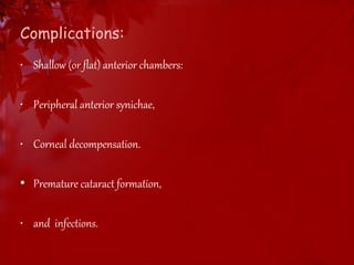 Complications: 
• Shallow (or flat) anterior chambers: 
• Peripheral anterior synichae, 
• Corneal decompensation. 
• Premature cataract formation, 
• and infections. 
 