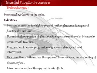 Guarded Filtration Procedure: 
Trabeculectomy : 
Introduced by: Cairns in the 1960s. 
Indications: 
• Intraocular pressure too high to prevent further glaucoma damage and 
• functional visual loss. 
• Documented progression of glaucoma damage at current level of intraocular 
• pressure with treatment. 
• Presumed rapid rate of progression of glaucoma damage without 
intervention. 
• Poor compliance with medical therapy: cost, inconvenience, understanding of 
• disease, refusal. 
• Intolerance to medical therapy due to side effects. 
• 
 