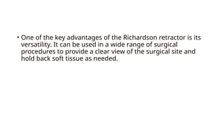 • One of the key advantages of the Richardson retractor is its
versatility. It can be used in a wide range of surgical
procedures to provide a clear view of the surgical site and
hold back soft tissue as needed.
 