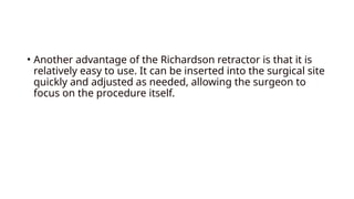 • Another advantage of the Richardson retractor is that it is
relatively easy to use. It can be inserted into the surgical site
quickly and adjusted as needed, allowing the surgeon to
focus on the procedure itself.
 
