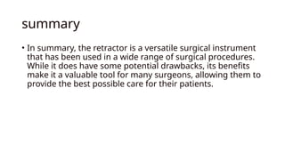summary
• In summary, the retractor is a versatile surgical instrument
that has been used in a wide range of surgical procedures.
While it does have some potential drawbacks, its benefits
make it a valuable tool for many surgeons, allowing them to
provide the best possible care for their patients.
 