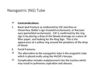 Nasogastric (NG) Tube
 Contraindications:
1. Basal skull fracture as evidenced by CSF otorrhea or
rhinorrhea, Battle’s sign (mastoid ecchymosis), or Raccoon
eyes (periorbital ecchymosis). CSF is confirmed by the ring
sign is by placing a drop of the bloody drainage on a piece of
filter paper, and looking for the Ring Sign. This is the
appearance of a yellow ring around the periphery of the drop
of blood.
2. Facial fractures.
 The alternative to the nasogastric tube is the orogastric tube
which is placed orally using the McGill’s forceps.
 Complication includes malplacement into the trachea which
may result in pulmonary aspiration and abscess.
 