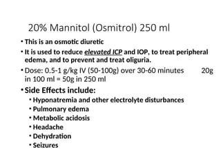 20% Mannitol (Osmitrol) 250 ml
• This is an osmotic diuretic
• It is used to reduce elevated ICP and IOP, to treat peripheral
edema, and to prevent and treat oliguria.
• Dose: 0.5-1 g/kg IV (50-100g) over 30-60 minutes 20g
in 100 ml = 50g in 250 ml
•Side Effects include:
• Hyponatremia and other electrolyte disturbances
• Pulmonary edema
• Metabolic acidosis
• Headache
• Dehydration
• Seizures
 