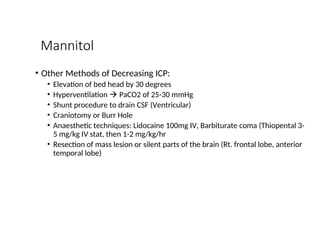 Mannitol
• Other Methods of Decreasing ICP:
• Elevation of bed head by 30 degrees
• Hyperventilation  PaCO2 of 25-30 mmHg
• Shunt procedure to drain CSF (Ventricular)
• Craniotomy or Burr Hole
• Anaesthetic techniques: Lidocaine 100mg IV, Barbiturate coma (Thiopental 3-
5 mg/kg IV stat, then 1-2 mg/kg/hr
• Resection of mass lesion or silent parts of the brain (Rt. frontal lobe, anterior
temporal lobe)
 