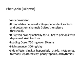 Phenytoin (Dilantin)
•Anticonvulsant
•It modulates neuronal voltage-dependent sodium
and potassium channels (raises the seizure
threshold).
•It is given prophylactically for 48 hrs to persons with
depressed skull fracture
•Loading Dose: 750 mg over 30 mins
•Maintenance: 300mg/day
•Side effects: gingival hyperplasia, ataxia, nystagmus,
tremor; Hepatotoxicity, pancytopenia, arrhythmias.
 