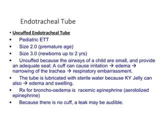 Endotracheal Tube
• Uncuffed Endotracheal Tube
 Pediatric ETT
 Size 2.0 (premature age)
 Size 3.0 (newborns up to 2 yrs)
 Uncuffed because the airways of a child are small, and provide
an adequate seal; A cuff can cause irritation  edema 
narrowing of the trachea  respiratory embarrassment.
 The tube is lubricated with sterile water because KY Jelly can
also  edema and swelling.
 Rx for broncho-oedema is racemic epinephrine (aerololized
epinephrine)
 Because there is no cuff, a leak may be audible.
 