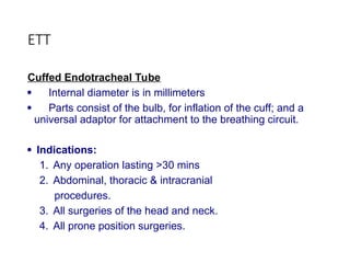 ETT
Cuffed Endotracheal Tube
 Internal diameter is in millimeters
 Parts consist of the bulb, for inflation of the cuff; and a
universal adaptor for attachment to the breathing circuit.
 Indications:
1. Any operation lasting >30 mins
2. Abdominal, thoracic & intracranial
procedures.
3. All surgeries of the head and neck.
4. All prone position surgeries.
 
