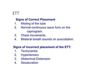 ETT
Signs of Correct Placement
1. Misting of the tube
2. Normal continuous wave form on the
capnogram.
3. Chest movements.
4. Bilateral breath sounds on auscultation.
Signs of incorrect placement of the ETT:
1. Tachycardia
2. Hypertension
3. Abdominal Distension
4. Desaturation
 