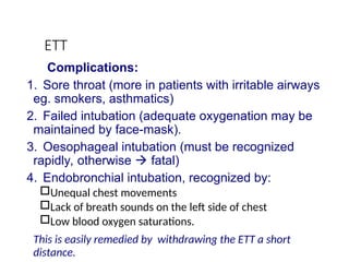 ETT
Complications:
1. Sore throat (more in patients with irritable airways
eg. smokers, asthmatics)
2. Failed intubation (adequate oxygenation may be
maintained by face-mask).
3. Oesophageal intubation (must be recognized
rapidly, otherwise  fatal)
4. Endobronchial intubation, recognized by:
Unequal chest movements
Lack of breath sounds on the left side of chest
Low blood oxygen saturations.
This is easily remedied by withdrawing the ETT a short
distance.
 