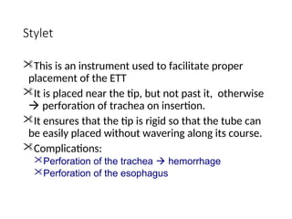 Stylet
This is an instrument used to facilitate proper
placement of the ETT
It is placed near the tip, but not past it, otherwise
 perforation of trachea on insertion.
It ensures that the tip is rigid so that the tube can
be easily placed without wavering along its course.
Complications:
Perforation of the trachea  hemorrhage
Perforation of the esophagus
 