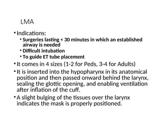 LMA
•Indications:
• Surgeries lasting < 30 minutes in which an established
airway is needed
• Difficult intubation
• To guide ET tube placement
•It comes in 4 sizes (1-2 for Peds, 3-4 for Adults)
•It is inserted into the hypopharynx in its anatomical
position and then passed onward behind the larynx,
sealing the glottic opening, and enabling ventilation
after inflation of the cuff.
•A slight bulging of the tissues over the larynx
indicates the mask is properly positioned.
 