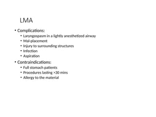 LMA
• Complications:
• Laryngospasm in a lightly anesthetized airway
• Mal-placement
• Injury to surrounding structures
• Infection
• Aspiration
• Contraindications:
• Full stomach patients
• Procedures lasting >30 mins
• Allergy to the material
 