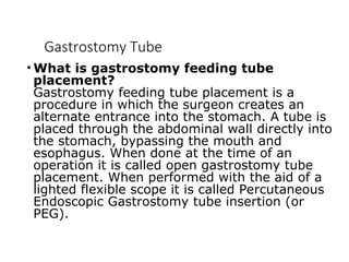 Gastrostomy Tube
• What is gastrostomy feeding tube
placement?
Gastrostomy feeding tube placement is a
procedure in which the surgeon creates an
alternate entrance into the stomach. A tube is
placed through the abdominal wall directly into
the stomach, bypassing the mouth and
esophagus. When done at the time of an
operation it is called open gastrostomy tube
placement. When performed with the aid of a
lighted flexible scope it is called Percutaneous
Endoscopic Gastrostomy tube insertion (or
PEG).
 