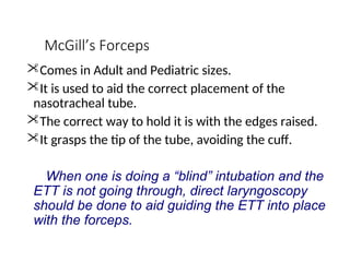 McGill’s Forceps
Comes in Adult and Pediatric sizes.
It is used to aid the correct placement of the
nasotracheal tube.
The correct way to hold it is with the edges raised.
It grasps the tip of the tube, avoiding the cuff.
When one is doing a “blind” intubation and the
ETT is not going through, direct laryngoscopy
should be done to aid guiding the ETT into place
with the forceps.
 
