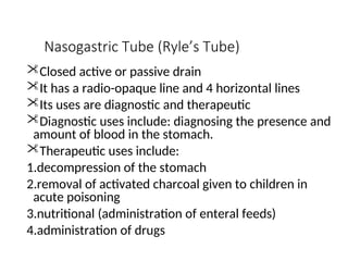 Nasogastric Tube (Ryle’s Tube)
Closed active or passive drain
It has a radio-opaque line and 4 horizontal lines
Its uses are diagnostic and therapeutic
Diagnostic uses include: diagnosing the presence and
amount of blood in the stomach.
Therapeutic uses include:
1.decompression of the stomach
2.removal of activated charcoal given to children in
acute poisoning
3.nutritional (administration of enteral feeds)
4.administration of drugs
 