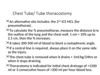 Chest Tube/ Tube thoracostomy
An alternative site includes: the 2nd
ICS MCL (for
pneumothorax).
To calculate the % pneumothorax, measure the distance b/w
the outline of the lung and the chest wall. 1 cm = 10% up to
2.5 cm, then the % increases.
It takes 300-500 ml of blood to blunt a costophrenic angle.
If a central line is required, always place it on the same side
as the injury.
The chest tube is removed when it drains < 1ml/kg/24hrs or
when it stops draining.
Thoracotomy is indicated for initial chest drainage of >1500
ml or 3 consecutive hours of >200 ml per hour blood loss.
 