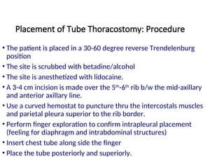 Placement of Tube Thoracostomy: Procedure
• The patient is placed in a 30-60 degree reverse Trendelenburg
position
• The site is scrubbed with betadine/alcohol
• The site is anesthetized with lidocaine.
• A 3-4 cm incision is made over the 5th
-6th
rib b/w the mid-axillary
and anterior axillary line.
• Use a curved hemostat to puncture thru the intercostals muscles
and parietal pleura superior to the rib border.
• Perform finger exploration to confirm intrapleural placement
(feeling for diaphragm and intrabdominal structures)
• Insert chest tube along side the finger
• Place the tube posteriorly and superiorly.
 