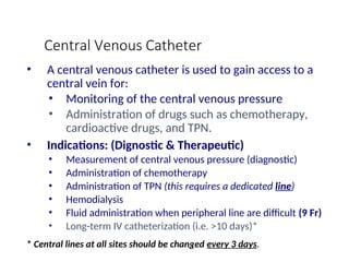 Central Venous Catheter
• A central venous catheter is used to gain access to a
central vein for:
• Monitoring of the central venous pressure
• Administration of drugs such as chemotherapy,
cardioactive drugs, and TPN.
• Indications: (Dignostic & Therapeutic)
• Measurement of central venous pressure (diagnostic)
• Administration of chemotherapy
• Administration of TPN (this requires a dedicated line)
• Hemodialysis
• Fluid administration when peripheral line are difficult (9 Fr)
• Long-term IV catheterization (i.e. >10 days)*
* Central lines at all sites should be changed every 3 days.
 