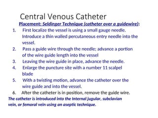 Central Venous Catheter
Placement: Seldinger Technique (catheter over a guidewire):
1. First localize the vessel is using a small gauge needle.
Introduce a thin walled percutaneous entry needle into the
vessel.
2. Pass a guide wire through the needle; advance a portion
of the wire guide length into the vessel
3. Leaving the wire guide in place, advance the needle.
4. Enlarge the puncture site with a number 11 scalpel
blade
5. With a twisting motion, advance the catheter over the
wire guide and into the vessel.
6. After the catheter is in position, remove the guide wire.
The catheter is introduced into the Internal jugular, subclavian
vein, or femoral vein using an aseptic technique.
 