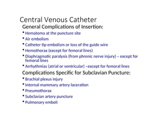 Central Venous Catheter
General Complications of Insertion:
 Hematoma at the puncture site
 Air embolism
 Catheter tip embolism or loss of the guide wire
 Hemothorax (except for femoral lines)
 Diaphragmatic paralysis (from phrenic nerve injury) – except for
femoral lines
 Arrhythmias (atrial or ventricular) –except for femoral lines
Complications Specific for Subclavian Puncture:
 Brachial plexus injury
 Internal mammary artery laceration
 Pneumothorax
 Subclavian artery puncture
 Pulmonary emboli
 