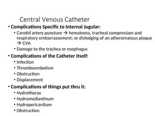 Central Venous Catheter
• Complications Specific to Internal Jugular:
• Carotid artery puncture  hematoma, tracheal compression and
respiratory embarrassement; or dislodging of an atheromatous plaque
 CVA
• Damage to the trachea or esophagus
• Complications of the Catheter Itself:
• Infection
• Thromboembolism
• Obstruction
• Displacement
• Complications of things put thru it:
• Hydrothorax
• Hydromediastinum
• Hydropericardium
• Obstruction
 