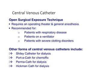 Central Venous Catheter
Open Surgical Exposure Technique
 Requires an operating theater & general anesthesia.
 Recommended for:
o Patients with respiratory disease
o Patients on a ventilator
o Patients with severe clotting disorders
Other forms of central venous catheters include:
 Shiley Catheter for dialysis
 Port-a-Cath for chemoRx
 Perma-Cath for dialysis
 Hickman Cath for dialysis
 