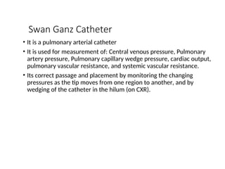 Swan Ganz Catheter
• It is a pulmonary arterial catheter
• It is used for measurement of: Central venous pressure, Pulmonary
artery pressure, Pulmonary capillary wedge pressure, cardiac output,
pulmonary vascular resistance, and systemic vascular resistance.
• Its correct passage and placement by monitoring the changing
pressures as the tip moves from one region to another, and by
wedging of the catheter in the hilum (on CXR).
 