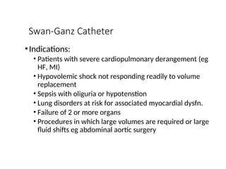 Swan-Ganz Catheter
•Indications:
• Patients with severe cardiopulmonary derangement (eg
HF, MI)
• Hypovolemic shock not responding readily to volume
replacement
• Sepsis with oliguria or hypotenstion
• Lung disorders at risk for associated myocardial dysfn.
• Failure of 2 or more organs
• Procedures in which large volumes are required or large
fluid shifts eg abdominal aortic surgery
 