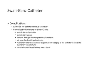Swan-Ganz Catheter
• Complications:
• Same as for central venous catheter
• Complications unique to Swan-Ganz:
• Ventricular arrhythmias
• Ventricular rupture
• Valvular damage on the right side of the heart
• Intra-cardiac knotting of catheter
• Pulmonary infarction induced by permanent wedging of the catheter in the distal
pulmonary vascularture
• Perforation of the pulmonary artery (rare)
 