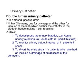 Urinary Catheter
Double lumen urinary catheter
Is a closed, passive drain
It has 2 lumens, one for drainage and the other for
inflation of the bulb which anchor the catheter in the
bladder, hence making it self-retaining.
Uses:
1. To decompress the urinary bladder, e.g. Acute
urinary retention. (a Coude cath is used if this fails)
2. To monitor urinary output intra-op, or in patients in
shock.
3. To divert the urine stream in patients who have had
an incision & drainage of an abscess of the
perineum.
 