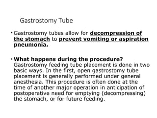 Gastrostomy Tube
• Gastrostomy tubes allow for decompression of
the stomach to prevent vomiting or aspiration
pneumonia.
• What happens during the procedure?
Gastrostomy feeding tube placement is done in two
basic ways. In the first, open gastrostomy tube
placement is generally performed under general
anesthesia. This procedure is often done at the
time of another major operation in anticipation of
postoperative need for emptying (decompressing)
the stomach, or for future feeding.
 