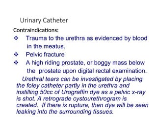 Urinary Catheter
Contraindications:
 Trauma to the urethra as evidenced by blood
in the meatus.
 Pelvic fracture
 A high riding prostate, or boggy mass below
the prostate upon digital rectal examination.
Urethral tears can be investigated by placing
the foley catheter partly in the urethra and
instilling 50cc of Urograffin dye as a pelvic x-ray
is shot. A retrograde cystourethrogram is
created. If there is rupture, then dye will be seen
leaking into the surrounding tissues.
 