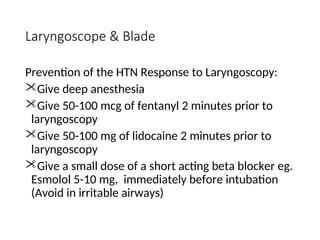 Laryngoscope & Blade
Prevention of the HTN Response to Laryngoscopy:
Give deep anesthesia
Give 50-100 mcg of fentanyl 2 minutes prior to
laryngoscopy
Give 50-100 mg of lidocaine 2 minutes prior to
laryngoscopy
Give a small dose of a short acting beta blocker eg.
Esmolol 5-10 mg, immediately before intubation
(Avoid in irritable airways)
 
