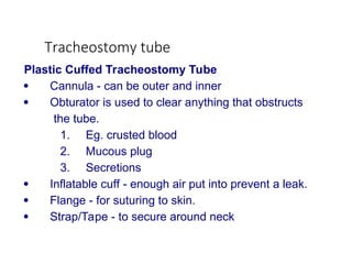 Tracheostomy tube
Plastic Cuffed Tracheostomy Tube
 Cannula - can be outer and inner
 Obturator is used to clear anything that obstructs
the tube.
1. Eg. crusted blood
2. Mucous plug
3. Secretions
 Inflatable cuff - enough air put into prevent a leak.
 Flange - for suturing to skin.
 Strap/Tape - to secure around neck
 