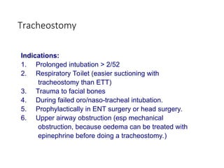 Tracheostomy
Indications:
1. Prolonged intubation > 2/52
2. Respiratory Toilet (easier suctioning with
tracheostomy than ETT)
3. Trauma to facial bones
4. During failed oro/naso-tracheal intubation.
5. Prophylactically in ENT surgery or head surgery.
6. Upper airway obstruction (esp mechanical
obstruction, because oedema can be treated with
epinephrine before doing a tracheostomy.)
 