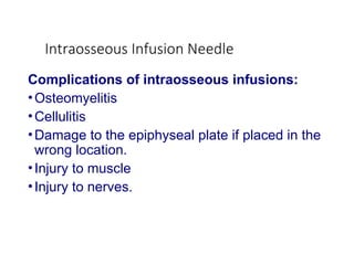 Intraosseous Infusion Needle
Complications of intraosseous infusions:
•Osteomyelitis
•Cellulitis
•Damage to the epiphyseal plate if placed in the
wrong location.
•Injury to muscle
•Injury to nerves.
 