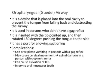 Oropharyngeal (Guedel) Airway
•It is a device that is placed into the oral cavity to
prevent the tongue from falling back and obstructing
the airway
•It is used in persons who don’t have a gag reflex
•It is inserted with the tip pointed up, and then
rotated 180 degrees pushing the tongue to the side
•It has a port for allowing suctioning
•Complications:
• Can precipitate vomiting in persons with a gag reflex
• May cause cervical movement  spinal damage in a
person with c-spine trauma
• Can cause elevation of ICP.
• Injury to oral mucosa or teeth
 