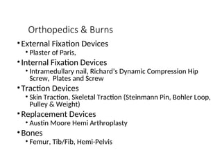 Orthopedics & Burns
•External Fixation Devices
• Plaster of Paris,
•Internal Fixation Devices
• Intramedullary nail, Richard’s Dynamic Compression Hip
Screw, Plates and Screw
•Traction Devices
• Skin Traction, Skeletal Traction (Steinmann Pin, Bohler Loop,
Pulley & Weight)
•Replacement Devices
• Austin Moore Hemi Arthroplasty
•Bones
• Femur, Tib/Fib, Hemi-Pelvis
 