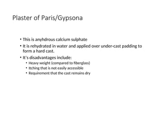 Plaster of Paris/Gypsona
• This is anyhdrous calcium sulphate
• It is rehydrated in water and applied over under-cast padding to
form a hard cast.
• It’s disadvantages include:
• Heavy weight (compared to fiberglass)
• Itching that is not easily accessible
• Requirement that the cast remains dry
 