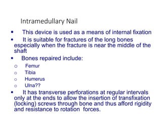 Intramedullary Nail
 This device is used as a means of internal fixation
 It is suitable for fractures of the long bones
especially when the fracture is near the middle of the
shaft
 Bones repaired include:
o Femur
o Tibia
o Humerus
o Ulna??
 It has transverse perforations at regular intervals
only at the ends to allow the insertion of transfixation
(locking) screws through bone and thus afford rigidity
and resistance to rotation forces.
 