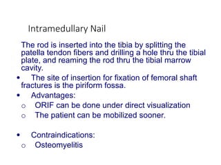 Intramedullary Nail
The rod is inserted into the tibia by splitting the
patella tendon fibers and drilling a hole thru the tibial
plate, and reaming the rod thru the tibial marrow
cavity.
 The site of insertion for fixation of femoral shaft
fractures is the piriform fossa.
 Advantages:
o ORIF can be done under direct visualization
o The patient can be mobilized sooner.
 Contraindications:
o Osteomyelitis
 