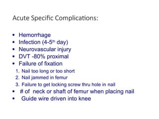 Acute Specific Complications:
 Hemorrhage
 Infection (4-5th
day)
 Neurovascular injury
 DVT -80% proximal
 Failure of fixation
1. Nail too long or too short
2. Nail jammed in femur
3. Failure to get locking screw thru hole in nail
 # of neck or shaft of femur when placing nail
 Guide wire driven into knee
 
