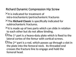 Richard Dynamic Compression Hip Screw
It is indicated for treatment of
intra-trochanteric/pertrochanteric fractures
The Richard Classic is specifically indicated for
subtrochanteric fractures.
It is made up of two parts which can slide in relation
to each other but do not allow binding.
The 1st
part is a heavy-duty plate which is fixed to the
lateral cortex of the femur with cortical screws.
The 2nd
part is a rod, which passes up through a slot in
the plate into the femoral neck. Its threaded end
crosses the fracture line to engage and hold the
femoral head.
 
