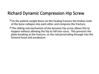Richard Dynamic Compression Hip Screw
As the patient weight-bears on the healing fracture the broken ends
of the bone collapse into each other and compress the fracture.
The sliding-rod mechanism of the dynamic hip screw allows this to
happen without allowing the hip to fall into varus. This prevents the
plate breaking at the fracture, or the rod penetrating through into the
femoral head and aceabulum
 